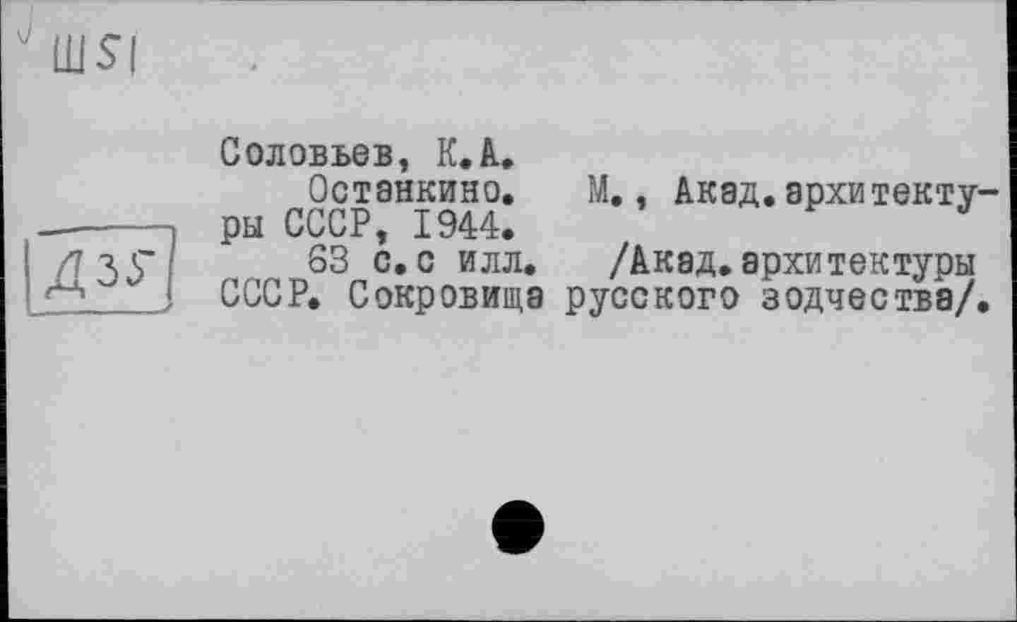 ﻿Соловьев, К. А.
Останкино. М., Акад.архитектуры СССР, 1944.
S3 с.с илл. /Акад.архитектуры СССР. Сокровища русского зодчества/.